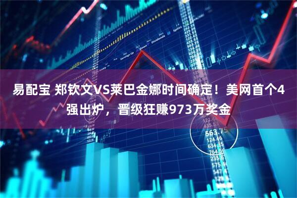 易配宝 郑钦文VS莱巴金娜时间确定！美网首个4强出炉，晋级狂赚973万奖金