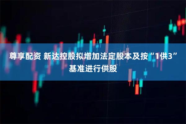 尊享配资 新达控股拟增加法定股本及按“1供3”基准进行供股