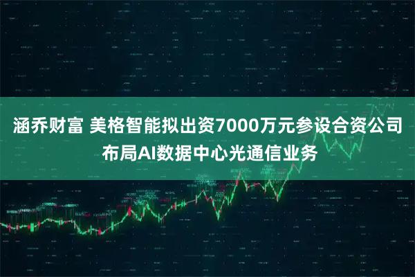 涵乔财富 美格智能拟出资7000万元参设合资公司 布局AI数据中心光通信业务