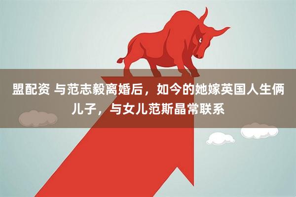 盟配资 与范志毅离婚后，如今的她嫁英国人生俩儿子，与女儿范斯晶常联系