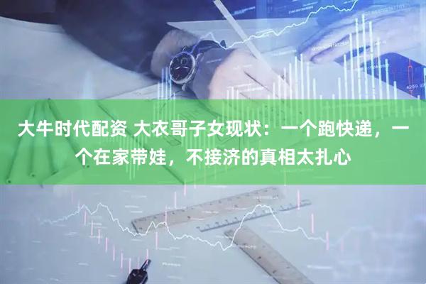 大牛时代配资 大衣哥子女现状：一个跑快递，一个在家带娃，不接济的真相太扎心
