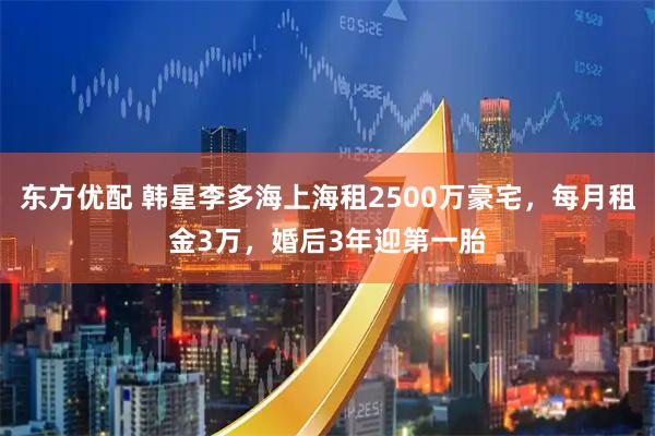 东方优配 韩星李多海上海租2500万豪宅，每月租金3万，婚后3年迎第一胎