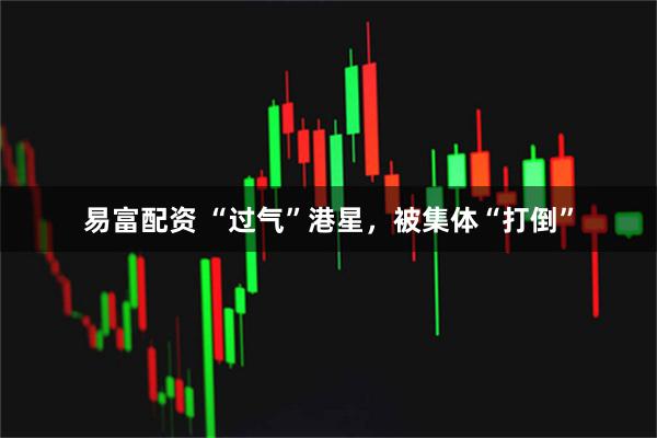 易富配资 “过气”港星，被集体“打倒”