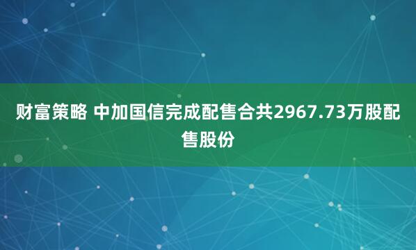 财富策略 中加国信完成配售合共2967.73万股配售股份