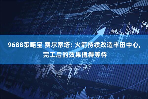 9688策略宝 费尔蒂塔: 火箭持续改造丰田中心, 完工后的效果值得等待