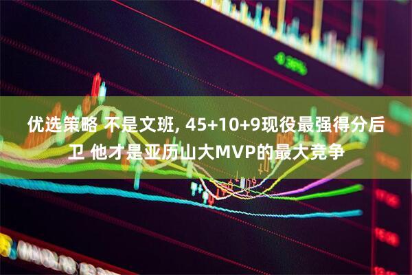 优选策略 不是文班, 45+10+9现役最强得分后卫 他才是亚历山大MVP的最大竞争