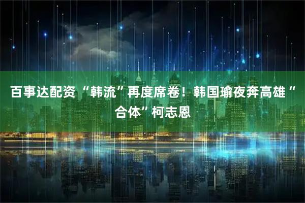 百事达配资 “韩流”再度席卷！韩国瑜夜奔高雄“合体”柯志恩