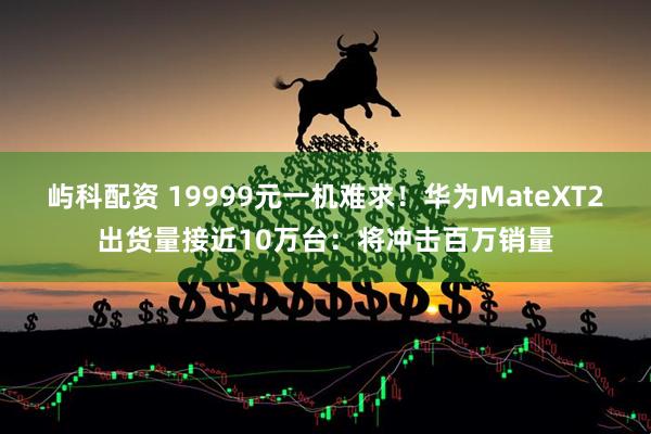 屿科配资 19999元一机难求!华为MateXT2出货量接近10万台:将冲击百万销量