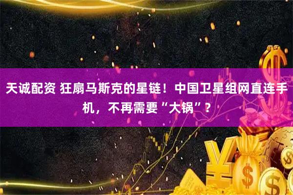 天诚配资 狂扇马斯克的星链！中国卫星组网直连手机，不再需要“大锅”？