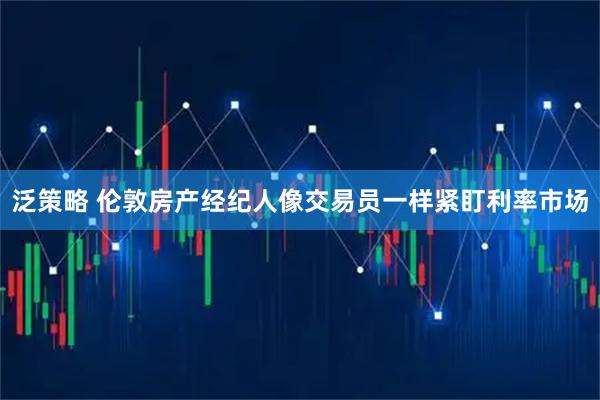 泛策略 伦敦房产经纪人像交易员一样紧盯利率市场