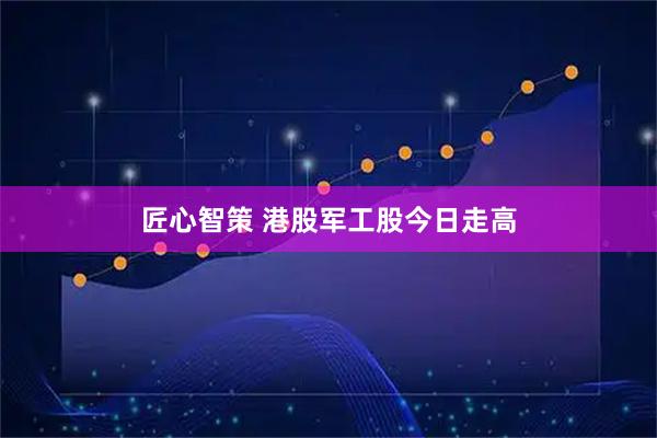 匠心智策 港股军工股今日走高