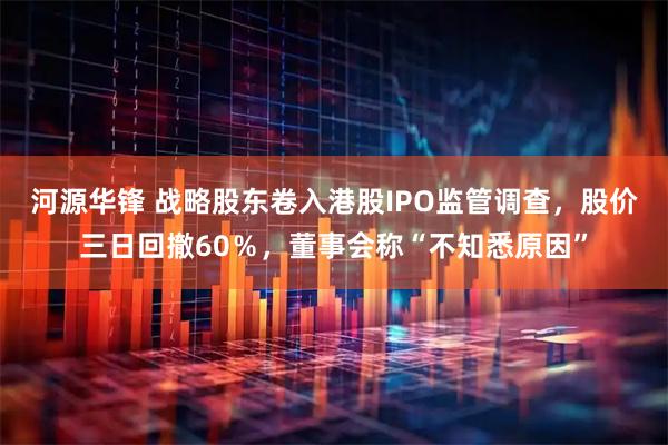 河源华锋 战略股东卷入港股IPO监管调查,股价三日回撤60%,董事会称“不知悉原因”