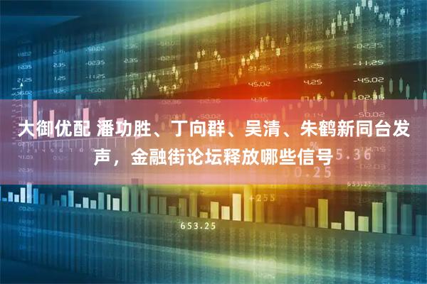 大御优配 潘功胜、丁向群、吴清、朱鹤新同台发声，金融街论坛释放哪些信号