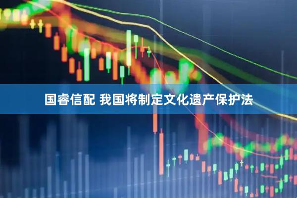 国睿信配 我国将制定文化遗产保护法