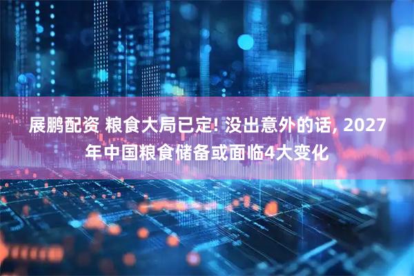 展鹏配资 粮食大局已定! 没出意外的话, 2027年中国粮食储备或面临4大变化
