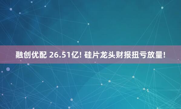 融创优配 26.51亿! 硅片龙头财报扭亏放量!