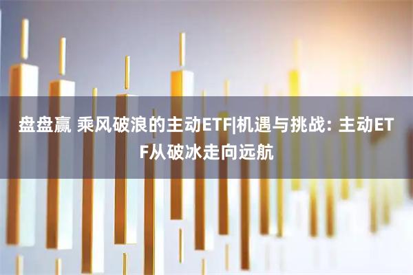 盘盘赢 乘风破浪的主动ETF|机遇与挑战: 主动ETF从破冰走向远航