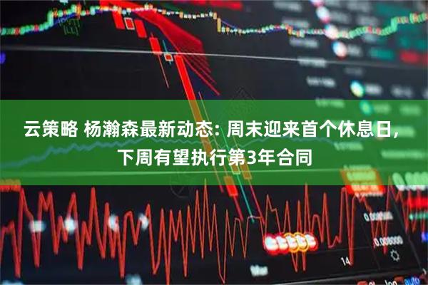 云策略 杨瀚森最新动态: 周末迎来首个休息日, 下周有望执行第3年合同