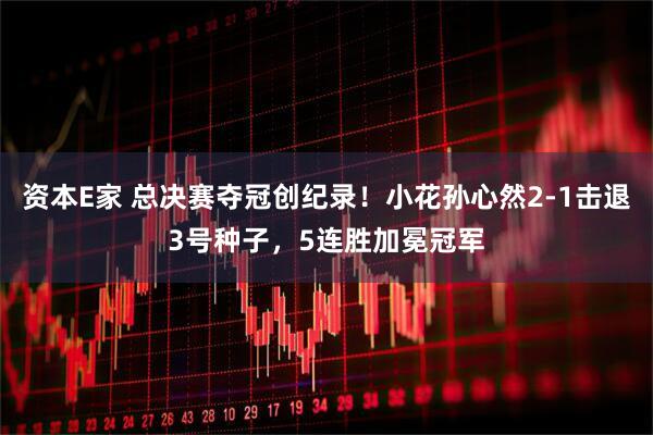 资本E家 总决赛夺冠创纪录！小花孙心然2-1击退3号种子，5连胜加冕冠军