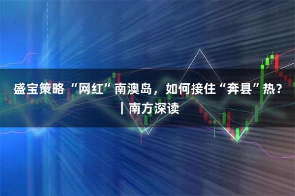 盛宝策略 “网红”南澳岛，如何接住“奔县”热？｜南方深读