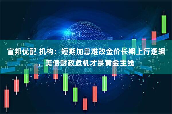 富邦优配 机构：短期加息难改金价长期上行逻辑，美债财政危机才是黄金主线