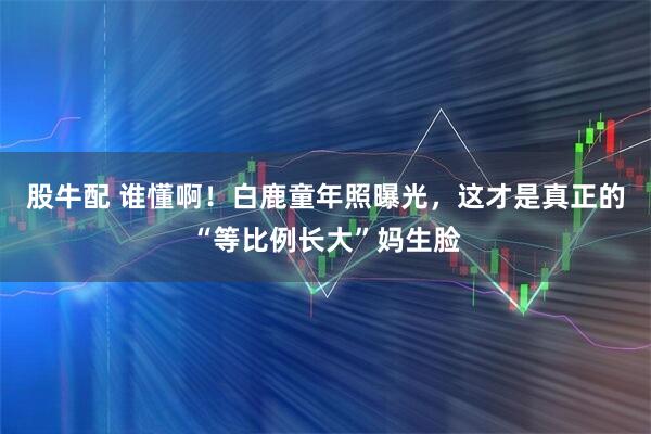 股牛配 谁懂啊！白鹿童年照曝光，这才是真正的“等比例长大”妈生脸