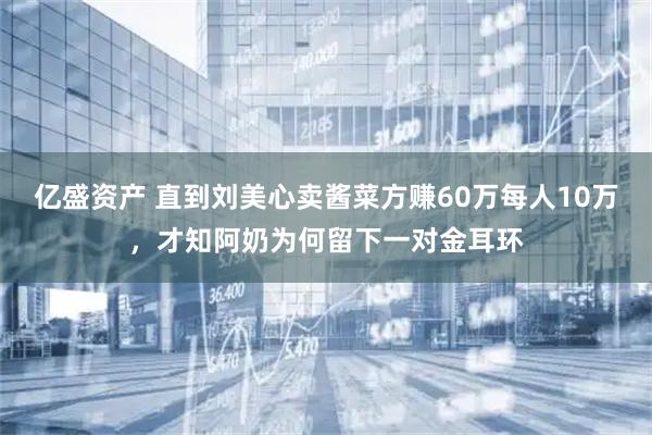 亿盛资产 直到刘美心卖酱菜方赚60万每人10万，才知阿奶为何留下一对金耳环
