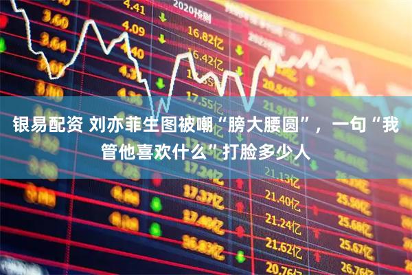 银易配资 刘亦菲生图被嘲“膀大腰圆”，一句“我管他喜欢什么”打脸多少人