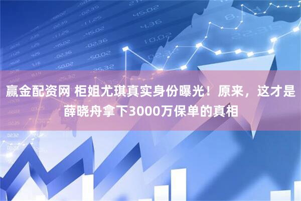 赢金配资网 柜姐尤琪真实身份曝光！原来，这才是薛晓舟拿下3000万保单的真相
